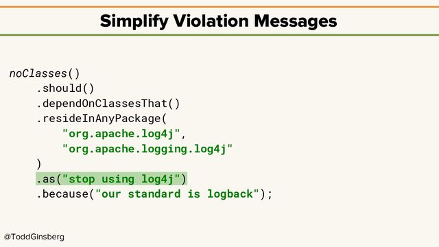 @ToddGinsberg
Simplify Violation Messages
noClasses()
.should()
.dependOnClassesThat()
.resideInAnyPackage(
"org.apache.log4j",
"org.apache.logging.log4j"
)
.as("stop using log4j")
.because("our standard is logback");
