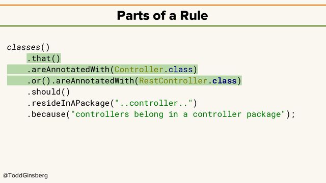 @ToddGinsberg
Parts of a Rule
classes()
.that()
.areAnnotatedWith(Controller.class)
.or().areAnnotatedWith(RestController.class)
.should()
.resideInAPackage("..controller..")
.because("controllers belong in a controller package");
