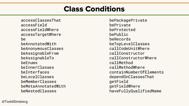 @ToddGinsberg
Class Conditions
accessClassesThat
accessField
accessFieldWhere
accessTargetWhere
be
beAnnotatedWith
beAnonymousClasses
beAssignableFrom
beAssignableTo
beEnums
beInnerClasses
beInterfaces
beLocalClasses
beMemberClasses
beMetaAnnotatedWith
beNestedClasses
bePackagePrivate
bePrivate
beProtected
bePublic
beRecords
beTopLevelClasses
callCodeUnitWhere
callConstructor
callConstructorWhere
callMethod
callMethodWhere
containNumberOfElements
dependOnClassesThat
getField
getFieldWhere
haveFullyQualifiedName
