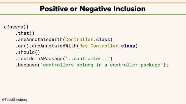 @ToddGinsberg
Positive or Negative Inclusion
classes()
.that()
.areAnnotatedWith(Controller.class)
.or().areAnnotatedWith(RestController.class)
.should()
.resideInAPackage("..controller..")
.because("controllers belong in a controller package");
