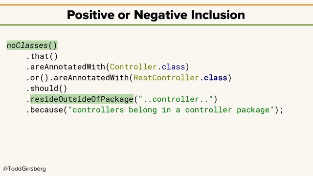 @ToddGinsberg
Positive or Negative Inclusion
noClasses()
.that()
.areAnnotatedWith(Controller.class)
.or().areAnnotatedWith(RestController.class)
.should()
.resideOutsideOfPackage("..controller..")
.because("controllers belong in a controller package");
