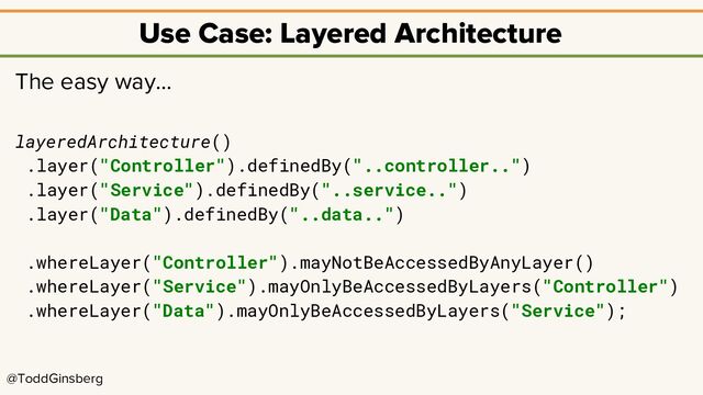 @ToddGinsberg
Use Case: Layered Architecture
The easy way…
layeredArchitecture()
.layer("Controller").definedBy("..controller..")
.layer("Service").definedBy("..service..")
.layer("Data").definedBy("..data..")
.whereLayer("Controller").mayNotBeAccessedByAnyLayer()
.whereLayer("Service").mayOnlyBeAccessedByLayers("Controller")
.whereLayer("Data").mayOnlyBeAccessedByLayers("Service");
