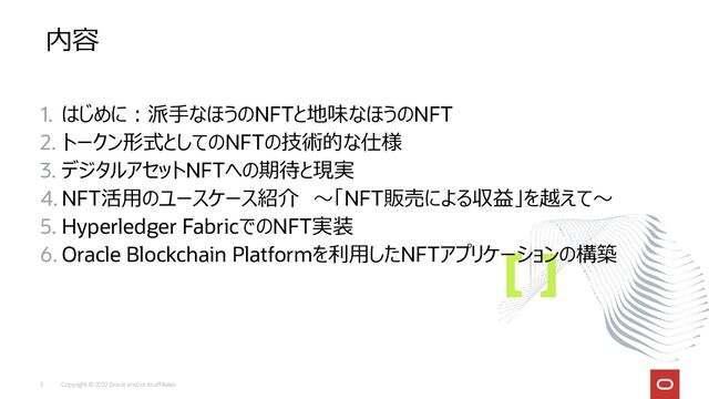 Copyright © 2022 Oracle and/or its affiliates
3
内容
1. はじめに：派手なほうのNFTと地味なほうのNFT
2. トークン形式としてのNFTの技術的な仕様
3. デジタルアセットNFTへの期待と現実
4. NFT活用のユースケース紹介 ～「NFT販売による収益」を越えて～
5. Hyperledger FabricでのNFT実装
6. Oracle Blockchain Platformを利用したNFTアプリケーションの構築
