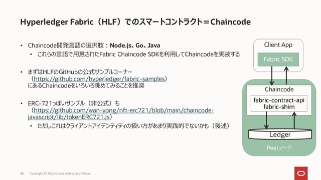 • Chaincode開発言語の選択肢：Node.js、Go、Java
• これらの言語で用意されたFabric Chaincode SDKを利用してChaincodeを実装する
• まずはHLFのGitHubの公式サンプルコーナー
（https://github.com/hyperledger/fabric-samples）
にあるChaincodeをいろいろ眺めてみることを推奨
• ERC-721っぽいサンプル（非公式）も
（https://github.com/wan-yong/nft-erc721/blob/main/chaincode-
javascript/lib/tokenERC721.js）
• ただしこれはクライアントアイデンティティの扱い方があまり実践的でないかも（後述）
Hyperledger Fabric（HLF）でのスマートコントラクト＝Chaincode
Copyright © 2022 Oracle and/or its affiliates
48
Peerノード
Ledger
Chaincode
fabric-contract-api
fabric-shim
Client App
Fabric SDK
