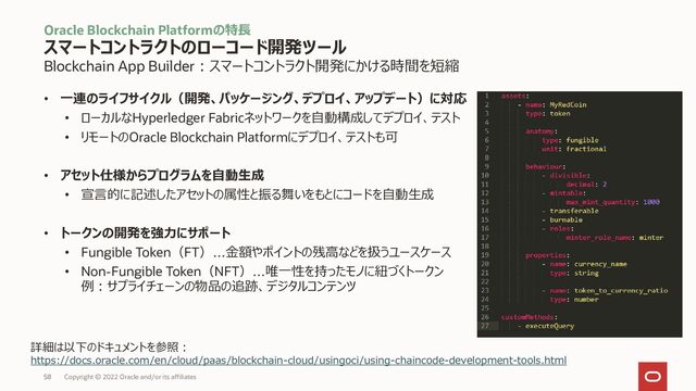 Blockchain App Builder：スマートコントラクト開発にかける時間を短縮
• 一連のライフサイクル（開発、パッケージング、デプロイ、アップデート）に対応
• ローカルなHyperledger Fabricネットワークを自動構成してデプロイ、テスト
• リモートのOracle Blockchain Platformにデプロイ、テストも可
• アセット仕様からプログラムを自動生成
• 宣言的に記述したアセットの属性と振る舞いをもとにコードを自動生成
• トークンの開発を強力にサポート
• Fungible Token（FT）…金額やポイントの残高などを扱うユースケース
• Non-Fungible Token（NFT）…唯一性を持ったモノに紐づくトークン
例：サプライチェーンの物品の追跡、デジタルコンテンツ
Oracle Blockchain Platformの特長
スマートコントラクトのローコード開発ツール
Copyright © 2022 Oracle and/or its affiliates
詳細は以下のドキュメントを参照：
https://docs.oracle.com/en/cloud/paas/blockchain-cloud/usingoci/using-chaincode-development-tools.html
58
58
