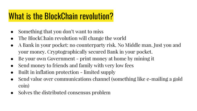 What is the BlockChain revolution?
● Something that you don’t want to miss
● The BlockChain revolution will change the world
● A Bank in your pocket: no counterparty risk. No Middle man. Just you and
your money. Cryptographically secured Bank in your pocket.
● Be your own Government - print money at home by mining it
● Send money to friends and family with very low fees
● Built in inflation protection - limited supply
● Send value over communications channel (something like e-mailing a gold
coin)
● Solves the distributed consensus problem
