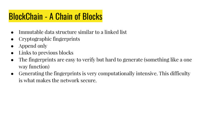 BlockChain - A Chain of Blocks
● Immutable data structure similar to a linked list
● Cryptographic fingerprints
● Append only
● Links to previous blocks
● The fingerprints are easy to verify but hard to generate (something like a one
way function)
● Generating the fingerprints is very computationally intensive. This difficulty
is what makes the network secure.
