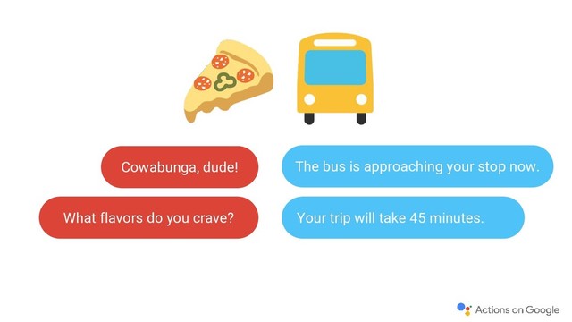 Cowabunga, dude!
What flavors do you crave?
The bus is approaching your stop now.
Your trip will take 45 minutes.
