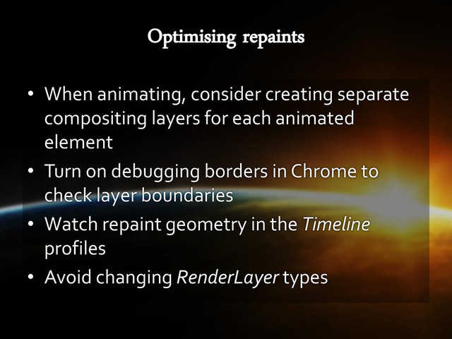 • When animating, consider creating separate
compositing layers for each animated
element
• Turn on debugging borders in Chrome to
check layer boundaries
• Watch repaint geometry in the Timeline
profiles
• Avoid changing RenderLayer types
