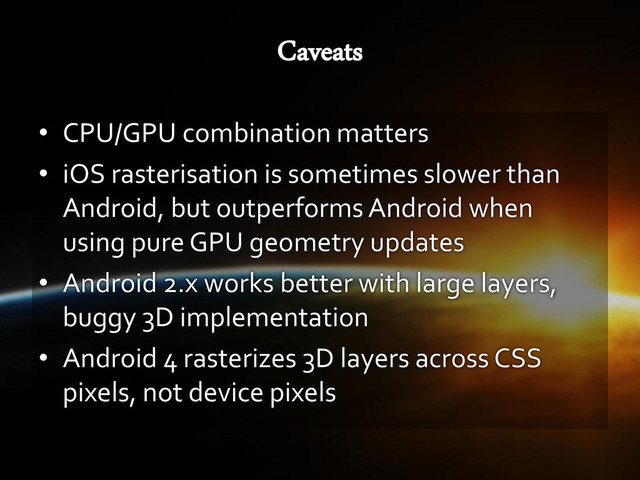 • CPU/GPU combination matters
• iOS rasterisation is sometimes slower than
Android, but outperforms Android when
using pure GPU geometry updates
• Android 2.x works better with large layers,
buggy 3D implementation
• Android 4 rasterizes 3D layers across CSS
pixels, not device pixels
