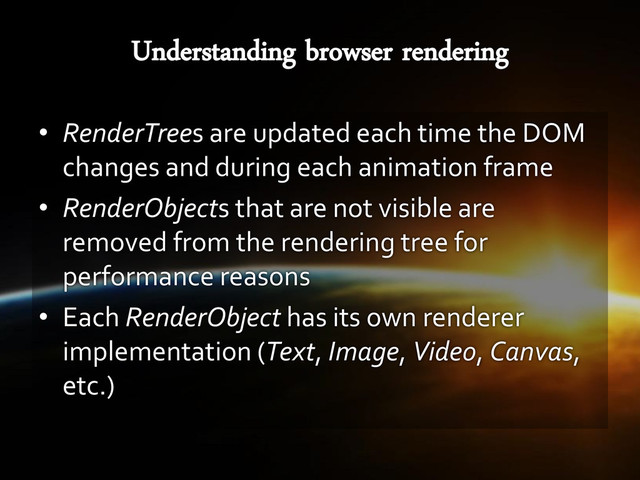 • RenderTrees are updated each time the DOM
changes and during each animation frame
• RenderObjects that are not visible are
removed from the rendering tree for
performance reasons
• Each RenderObject has its own renderer
implementation (Text, Image, Video, Canvas,
etc.)
