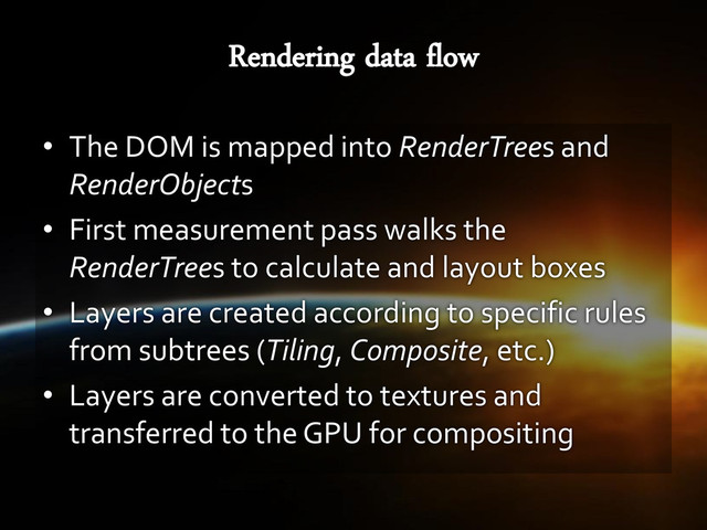 • The DOM is mapped into RenderTrees and
RenderObjects
• First measurement pass walks the
RenderTrees to calculate and layout boxes
• Layers are created according to specific rules
from subtrees (Tiling, Composite, etc.)
• Layers are converted to textures and
transferred to the GPU for compositing
