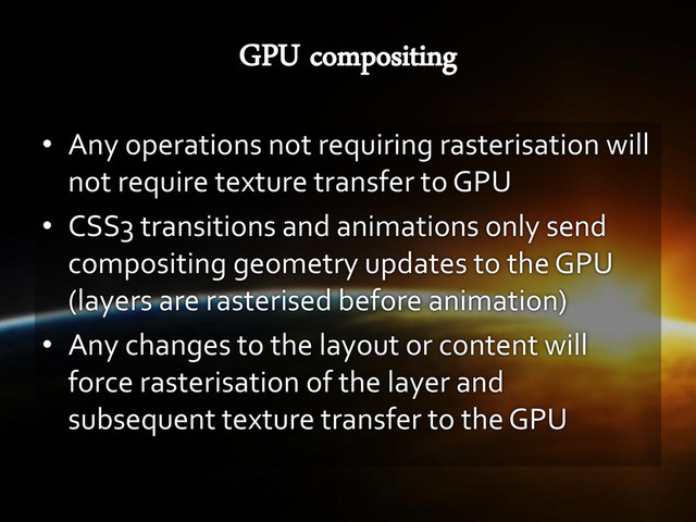 • Any operations not requiring rasterisation will
not require texture transfer to GPU
• CSS3 transitions and animations only send
compositing geometry updates to the GPU
(layers are rasterised before animation)
• Any changes to the layout or content will
force rasterisation of the layer and
subsequent texture transfer to the GPU
