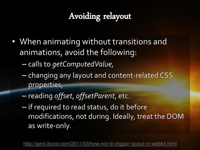 • When animating without transitions and
animations, avoid the following:
– calls to getComputedValue,
– changing any layout and content-related CSS
properties,
– reading offset, offsetParent, etc.
– if required to read status, do it before
modifications, not during. Ideally, treat the DOM
as write-only.
http://gent.ilcore.com/2011/03/how-not-to-trigger-layout-in-webkit.html

