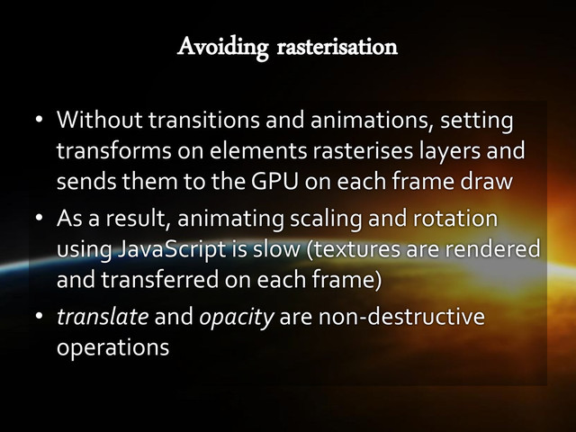 • Without transitions and animations, setting
transforms on elements rasterises layers and
sends them to the GPU on each frame draw
• As a result, animating scaling and rotation
using JavaScript is slow (textures are rendered
and transferred on each frame)
• translate and opacity are non-destructive
operations
