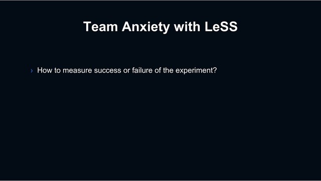 Team Anxiety with LeSS
› How to measure success or failure of the experiment?
