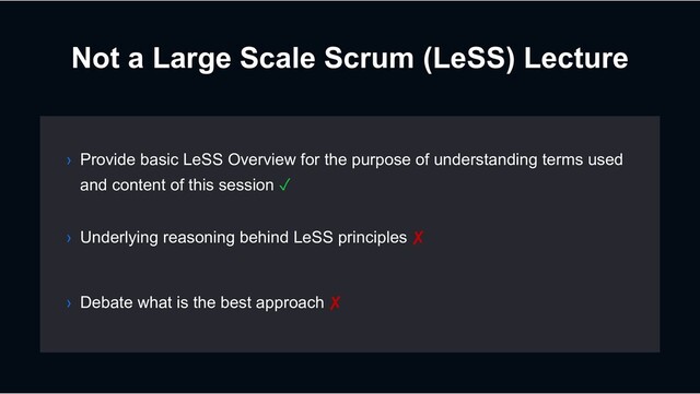 Not a Large Scale Scrum (LeSS) Lecture
› Debate what is the best approach ✘
› Provide basic LeSS Overview for the purpose of understanding terms used
and content of this session ✓
› Underlying reasoning behind LeSS principles ✘
