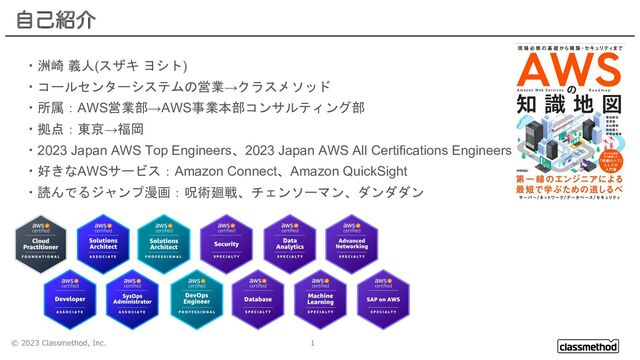 © 2023 Classmethod, Inc. 1
ࣗݾ঺հ
・洲崎 義人(スザキ ヨシト)
・コールセンターシステムの営業→クラスメソッド
・所属：AWS営業部→AWS事業本部コンサルティング部
・拠点：東京→福岡
・2023 Japan AWS Top Engineers、2023 Japan AWS All Certifications Engineers
・好きなAWSサービス：Amazon Connect、Amazon QuickSight
・読んでるジャンプ漫画：呪術廻戦、チェンソーマン、ダンダダン
