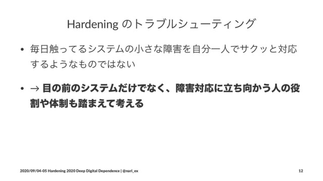 Hardening ͷτϥϒϧγϡʔςΟϯά
• ຖ೔৮ͬͯΔγεςϜͷখ͞ͳো֐Λࣗ෼ҰਓͰαΫοͱରԠ
͢ΔΑ͏ͳ΋ͷͰ͸ͳ͍
• → ໨ͷલͷγεςϜ͚ͩͰͳ͘ɺো֐ରԠʹཱͪ޲͔͏ਓͷ໾
ׂ΍ମ੍΋౿·͑ͯߟ͑Δ
2020/09/04-05 Hardening 2020 Deep Digital Dependence | @nari_ex 12
