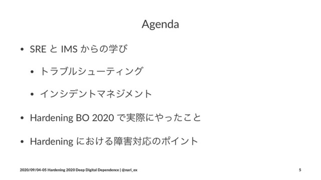 Agenda
• SRE ͱ IMS ͔Βͷֶͼ
• τϥϒϧγϡʔςΟϯά
• ΠϯγσϯτϚωδϝϯτ
• Hardening BO 2020 Ͱ࣮ࡍʹ΍ͬͨ͜ͱ
• Hardening ʹ͓͚Δো֐ରԠͷϙΠϯτ
2020/09/04-05 Hardening 2020 Deep Digital Dependence | @nari_ex 5
