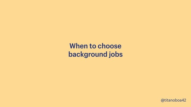 @titanoboa42
When to choose 
background jobs
