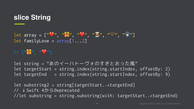 Copyright © 2017 eureka, Inc. All rights reserved.
24
slice String
let array = ["❤", "#", "❤", "$", "%", "&"]
let familyLove = array[1...2]
// ["#", “❤"]
let string = "あのイーハトーヴォのすきとおった風"
let targetStart = string.index(string.startIndex, offsetBy: 2)
let targetEnd = string.index(string.startIndex, offsetBy: 9)
let substring2 = string[targetStart..