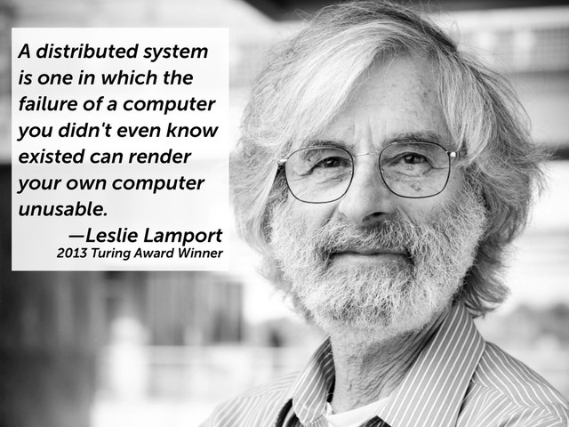 A distributed system
is one in which the
failure of a computer
you didn't even know
existed can render
your own computer
unusable.
—Leslie Lamport
2013 Turing Award Winner
