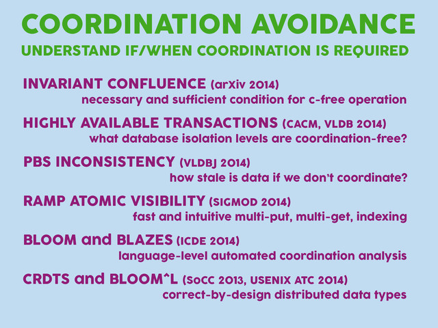 COORDINATION AVOIDANCE
UNDERSTAND IF/WHEN COORDINATION IS REQUIRED
INVARIANT CONFLUENCE (arXiv 2014)
necessary and sufficient condition for c-free operation
HIGHLY AVAILABLE TRANSACTIONS (CACM, VLDB 2014)
what database isolation levels are coordination-free?
RAMP ATOMIC VISIBILITY (SIGMOD 2014)
fast and intuitive multi-put, multi-get, indexing
BLOOM and BLAZES (ICDE 2014)
language-level automated coordination analysis
CRDTS and BLOOM^L (SoCC 2013, USENIX ATC 2014)
correct-by-design distributed data types
PBS INCONSISTENCY (VLDBJ 2014)
how stale is data if we don’t coordinate?
