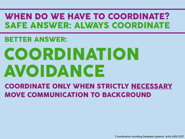 WHEN DO WE HAVE TO COORDINATE?
SAFE ANSWER: ALWAYS COORDINATE
BETTER ANSWER:
COORDINATION
AVOIDANCE
COORDINATE ONLY WHEN STRICTLY NECESSARY
MOVE COMMUNICATION TO BACKGROUND
“Coordination-Avoiding Database Systems” arXiv:1402.2237
