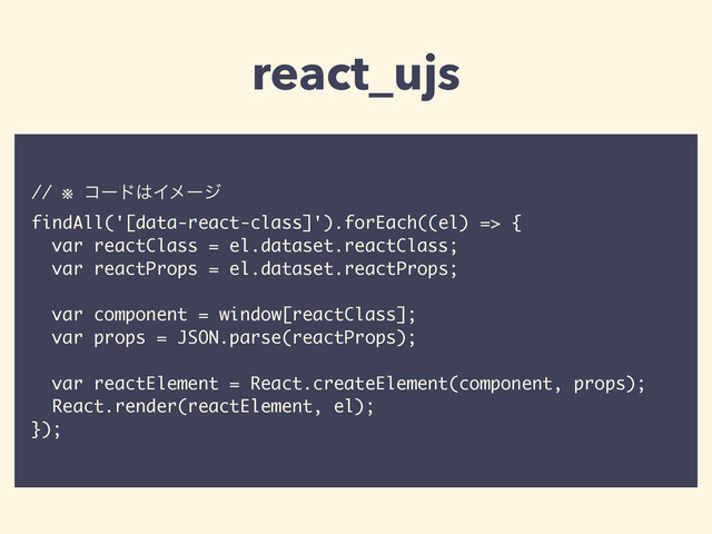 // ※ ίʔυ͸Πϝʔδ
findAll('[data-react-class]').forEach((el) => {
var reactClass = el.dataset.reactClass;
var reactProps = el.dataset.reactProps;
var component = window[reactClass];
var props = JSON.parse(reactProps);
var reactElement = React.createElement(component, props);
React.render(reactElement, el);
});
react_ujs
