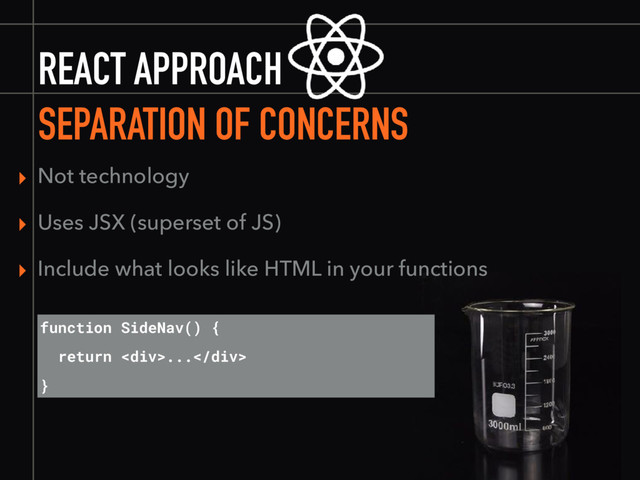 REACT APPROACH
SEPARATION OF CONCERNS
▸ Not technology
▸ Uses JSX (superset of JS)
▸ Include what looks like HTML in your functions
function SideNav() {
return <div>...</div>
}
