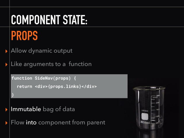 COMPONENT STATE:
PROPS
▸ Immutable bag of data
▸ Flow into component from parent
function SideNav(props) {
return <div>{props.links}</div>
}
▸ Allow dynamic output
▸ Like arguments to a function
