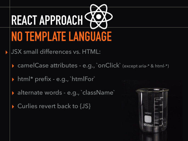 REACT APPROACH
NO TEMPLATE LANGUAGE
▸ JSX small differences vs. HTML:
▸ camelCase attributes - e.g., `onClick` (except aria-* & html-*)
▸ html* preﬁx - e.g., `htmlFor`
▸ alternate words - e.g., `className`
▸ Curlies revert back to {JS}
