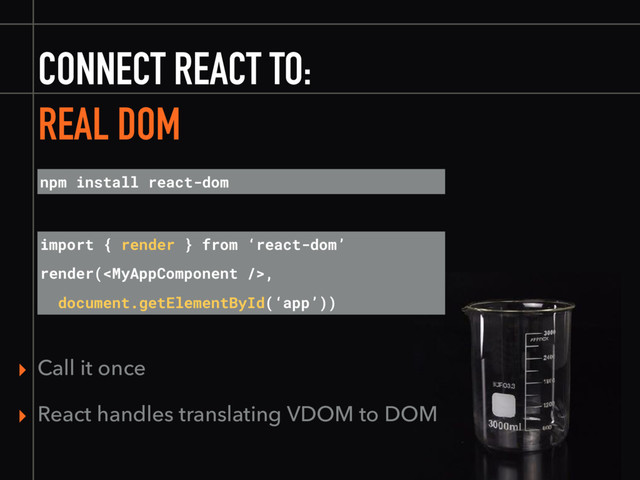 CONNECT REACT TO:
REAL DOM
npm install react-dom
import { render } from ‘react-dom’
render(,
document.getElementById(‘app’))
▸ Call it once
▸ React handles translating VDOM to DOM
