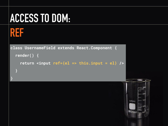 ACCESS TO DOM:
REF
class UsernameField extends React.Component {
render() {
return  this.input = el} />
}
}
