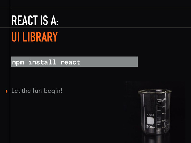 REACT IS A:
npm install react
▸ Let the fun begin!
UI LIBRARY
