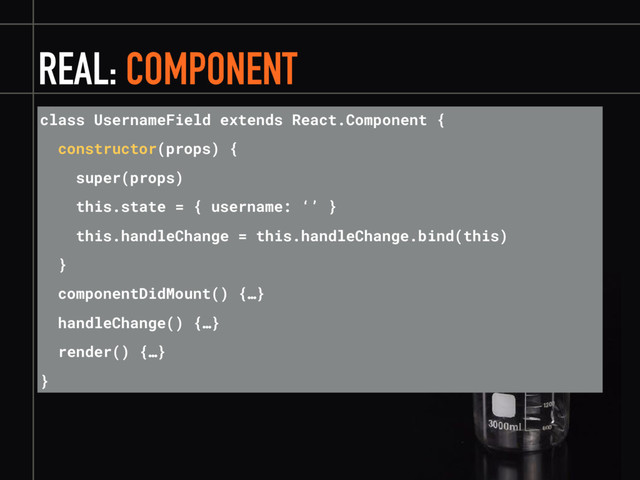 REAL: COMPONENT
class UsernameField extends React.Component {
constructor(props) {
super(props)
this.state = { username: ‘’ }
this.handleChange = this.handleChange.bind(this)
}
componentDidMount() {…}
handleChange() {…}
render() {…}
}
