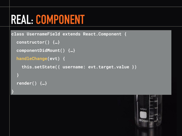 REAL: COMPONENT
class UsernameField extends React.Component {
constructor() {…}
componentDidMount() {…}
handleChange(evt) {
this.setState({ username: evt.target.value })
}
render() {…}
}
