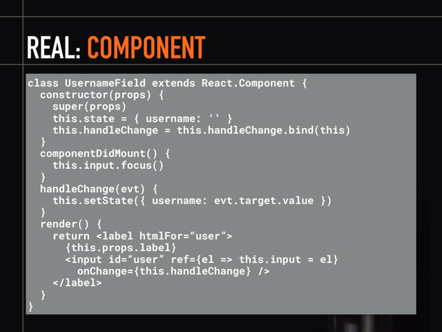 REAL: COMPONENT
class UsernameField extends React.Component {
constructor(props) {
super(props)
this.state = { username: ‘’ }
this.handleChange = this.handleChange.bind(this)
}
componentDidMount() {
this.input.focus()
}
handleChange(evt) {
this.setState({ username: evt.target.value })
}
render() {
return 
{this.props.label}
 this.input = el}
onChange={this.handleChange} />

}
}
