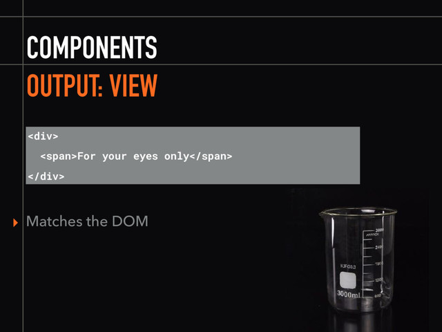 COMPONENTS
OUTPUT: VIEW
▸ Matches the DOM
<div>
<span>For your eyes only</span>
</div>
