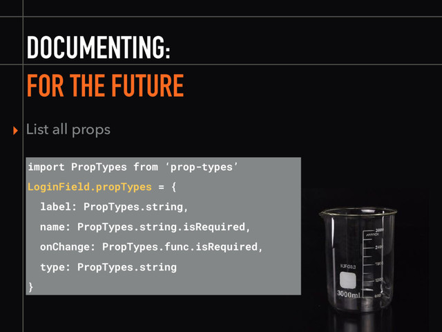 DOCUMENTING:
FOR THE FUTURE
import PropTypes from ‘prop-types’
LoginField.propTypes = {
label: PropTypes.string,
name: PropTypes.string.isRequired,
onChange: PropTypes.func.isRequired,
type: PropTypes.string
}
▸ List all props
