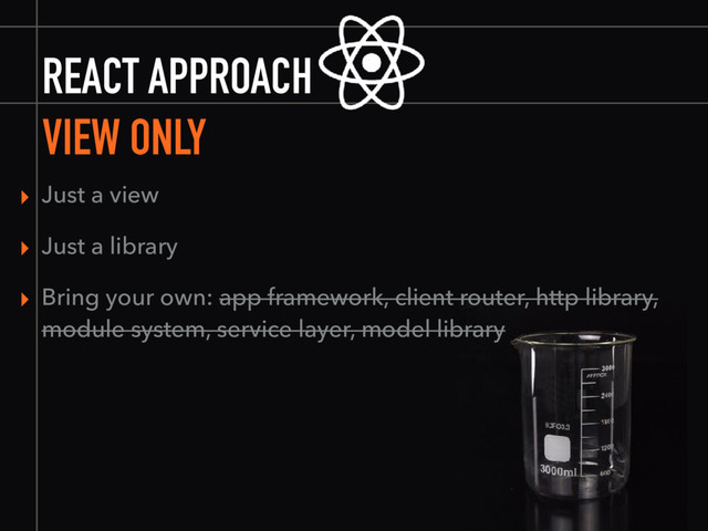 REACT APPROACH
VIEW ONLY
▸ Just a view
▸ Just a library
▸ Bring your own: app framework, client router, http library,
module system, service layer, model library
