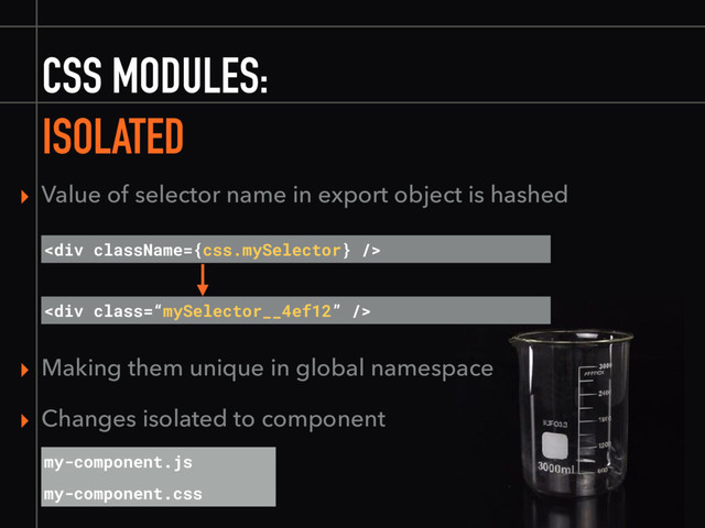 CSS MODULES:
ISOLATED
▸ Value of selector name in export object is hashed
<div class="“mySelector__4ef12”"></div>
▸ Making them unique in global namespace
▸ Changes isolated to component
my-component.js
my-component.css
<div></div>
