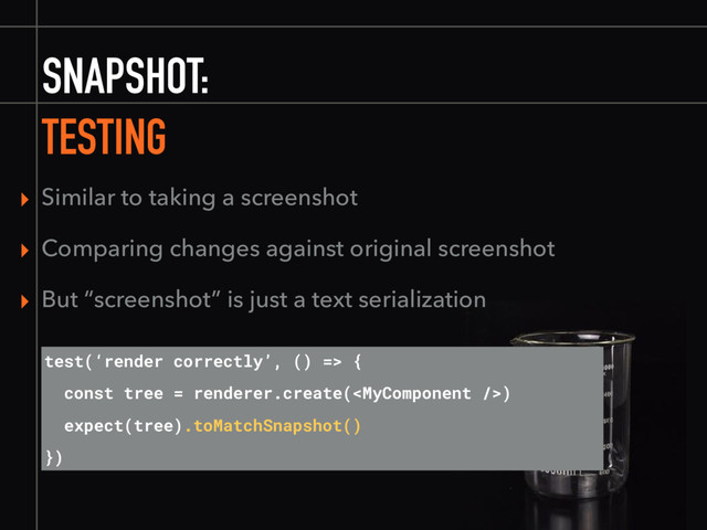 SNAPSHOT:
TESTING
test(‘render correctly’, () => {
const tree = renderer.create()
expect(tree).toMatchSnapshot()
})
▸ Similar to taking a screenshot
▸ Comparing changes against original screenshot
▸ But “screenshot” is just a text serialization
