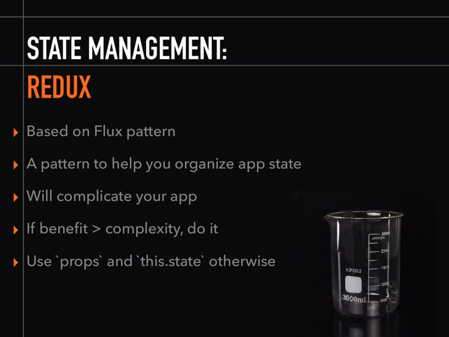 STATE MANAGEMENT:
▸ Based on Flux pattern
▸ A pattern to help you organize app state
▸ Will complicate your app
▸ If beneﬁt > complexity, do it
▸ Use `props` and `this.state` otherwise
REDUX
