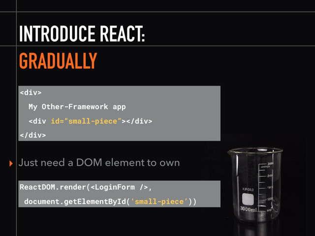 INTRODUCE REACT:
GRADUALLY
<div>
My Other-Framework app
<div></div>
</div>
ReactDOM.render(,
document.getElementById(‘small-piece’))
▸ Just need a DOM element to own
