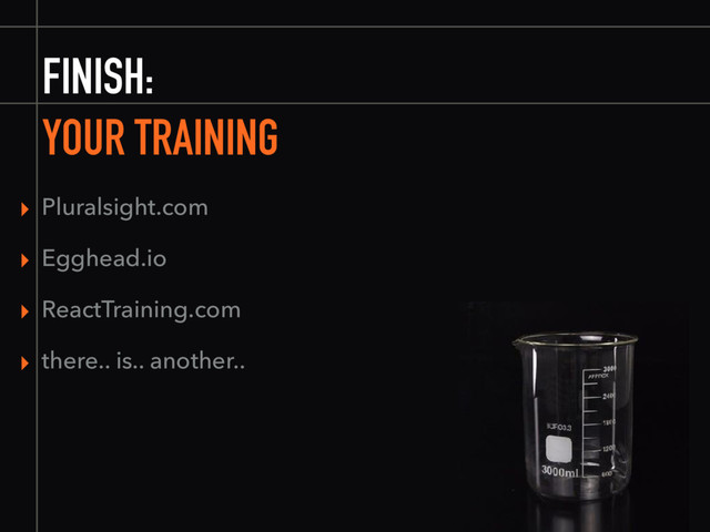 FINISH:
YOUR TRAINING
▸ Pluralsight.com
▸ Egghead.io
▸ ReactTraining.com
▸ there.. is.. another..
