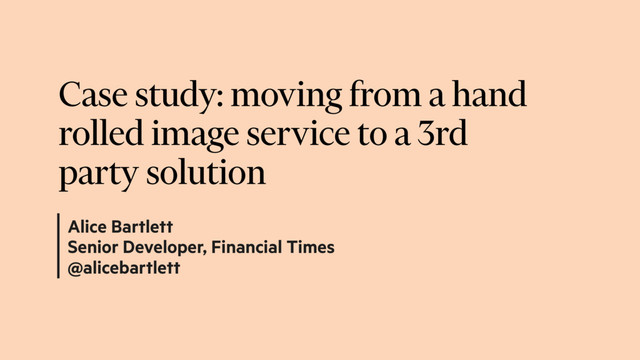 Alice Bartlett
Senior Developer, Financial Times
@alicebartlett
Case study: moving from a hand
rolled image service to a 3rd
party solution
