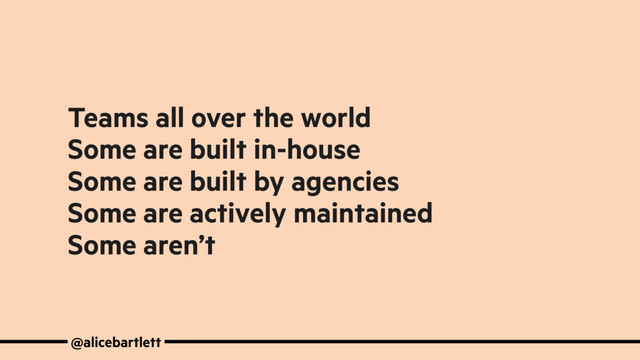 Teams all over the world
Some are built in-house
Some are built by agencies
Some are actively maintained
Some aren’t
@alicebartlett

