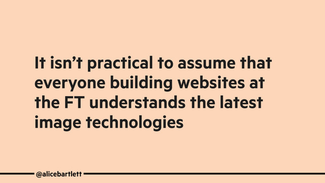 It isn’t practical to assume that
everyone building websites at
the FT understands the latest
image technologies
@alicebartlett
